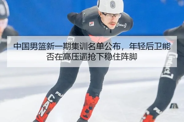 中国男篮新一期集训名单公布，年轻后卫能否在高压逼抢下稳住阵脚
